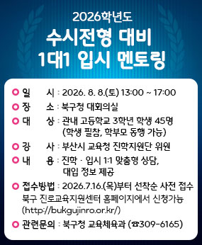 ○ 일    시 : 2026. 8. 8.(토) 13:00 ~ 17:00 
○ 장    소 : 북구청 대회의실
○ 대    상 : 관내 고등학교 3학년 학생 45명 (학생 필참, 학부모 동행 가능)
○ 강    사 : 부산시교육청 진학지원단 위원
○ 내    용 : 진학·입시 1:1 맞춤형 상담, 대입 정보 제공
○  접수방법 
     - 2026. 7. 16.(목)부터 선착순 사전 접수 
      ▷북구 진로교육지원센터 홈페이지에서 신청가능(http://bukgujinro.or.kr/)
○ 관련문의 : 북구청 교육체육과(☎309-6165)