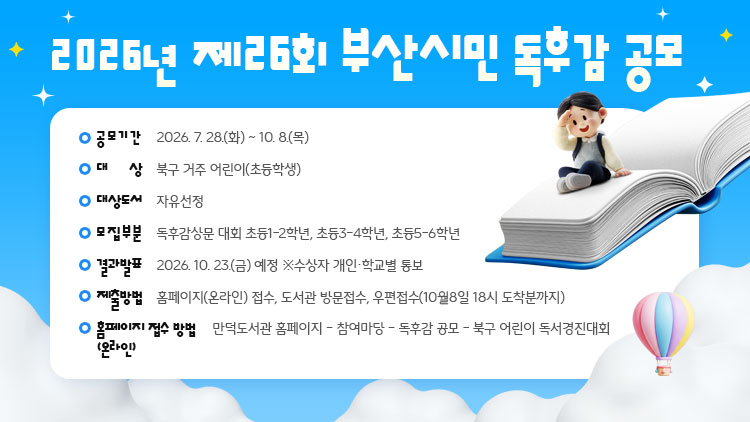 - 공모기간: 2026. 7. 28.(화) ~ 10. 8.(목)
 - 대    상: 북구 거주 어린이(초등학생)
 - 대상도서: 자유선정
 - 모집부분: 독후감상문 대회 초등1-2학년, 초등3-4학년, 초등5-6학년
 - 결과발표: 2026. 10. 23.(금) 예정 ※수상자 개인·학교별 통보
 - 제출방법: 홈페이지(온라인) 접수, 도서관 방문접수, 우편접수(10월8일 18시 도착분까지)
 - 홈페이지(온라인) 접수 방법: 만덕도서관 홈페이지 – 참여마당 – 독후감 공모                                – 북구 어린이 독서경진대회