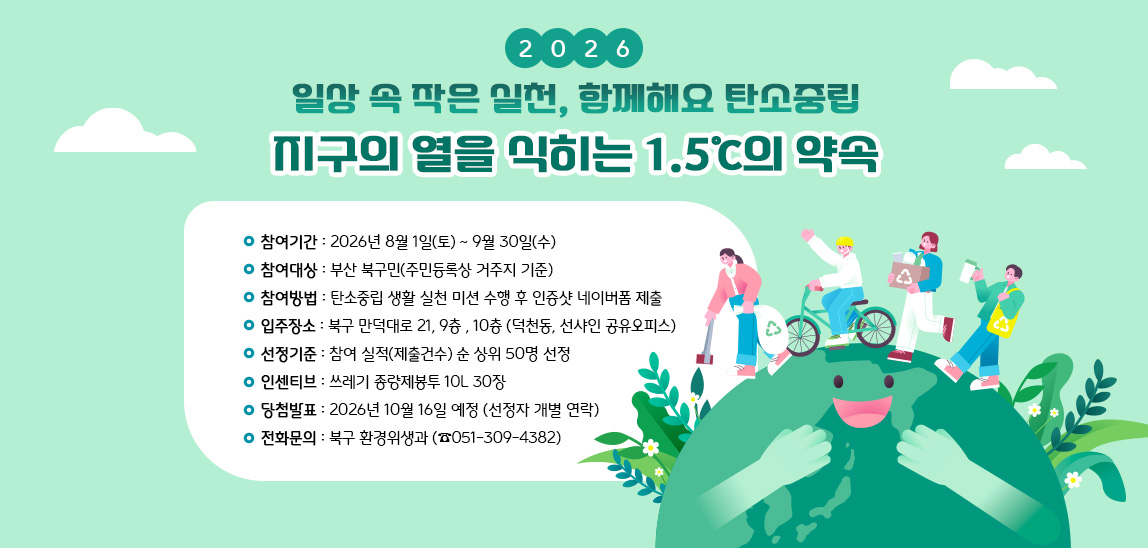 ○ 참여기간 : 2026. 8. 1. ~ 9. 30.
 ○ 참여대상 : 부산 북구민(주민등록상 거주지 기준)
 ○ 참여방법 : 탄소중립 생활 실천 미션 수행 후 인증샷 네이버폼 제출
 ○ 선정기준 : 참여 실적(제출건수) 순 상위 50명 선정
 ○ 인센티브 : 쓰레기 종량제봉투 10L 30장
 ○ 당첨발표 : 2026. 10. 16. 예정 (선정자 개별 연락)
 ○ 전화문의 : 북구 환경위생과(051-309-4382)
