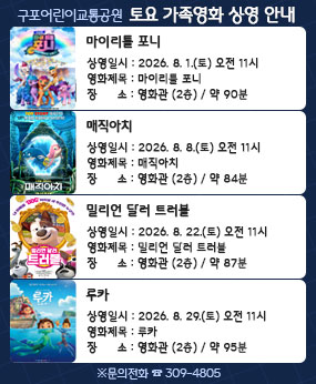○ 상영일시 : 2026.8.1.(토) 오전 11시
○ 영화제목 : 마이리틀 포니(약90분)                      
○ 장    소 : 영화관 (2층)         

○ 상영일시 : 2026.8.8.(토) 오전 11시
○ 영화제목 :매직아치 (약84분)             
○ 장    소 : 영화관 (2층)   

○ 상영일시 : 2026.8.22.(토) 오전 11시
○ 영화제목 :밀리언 달러 트러블 (약87분)                                                     
○ 장    소 : 영화관 (2층)         

 ○ 상영일시 : 2026.8.29.(토) 오전 11시
○ 영화제목 : 루카 (약95분)   
○ 장    소 : 영화관 (2층)

※ 문의전화(☎309-4805)