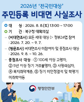 주민등록 정확성 제고를 위해 전국민을 대상으로 진행되는 2026년 주민등록 사실조사에 구민 여러분의 많은 관심과 적극적인 참여 부탁드립니다.

▫대상 : 전국민
▫기간 
 - (비대면조사) 모든 세대 대상▹정부24앱으로 참여 : 2026. 7. 20. ~ 9. 7.
 - (방문조사) 비대면조사 미참여자 및 중점조사* 대상 : 2026. 9. 8. ~ 10. 26. 
   *중점조사 대상 : ①100세이상 고령자,②5년 이상 장기 거주불명자,
                  ③사망의심자,④복지취약계층,
                   ⑤장기 미인정결석 및 학령기 미취학아동