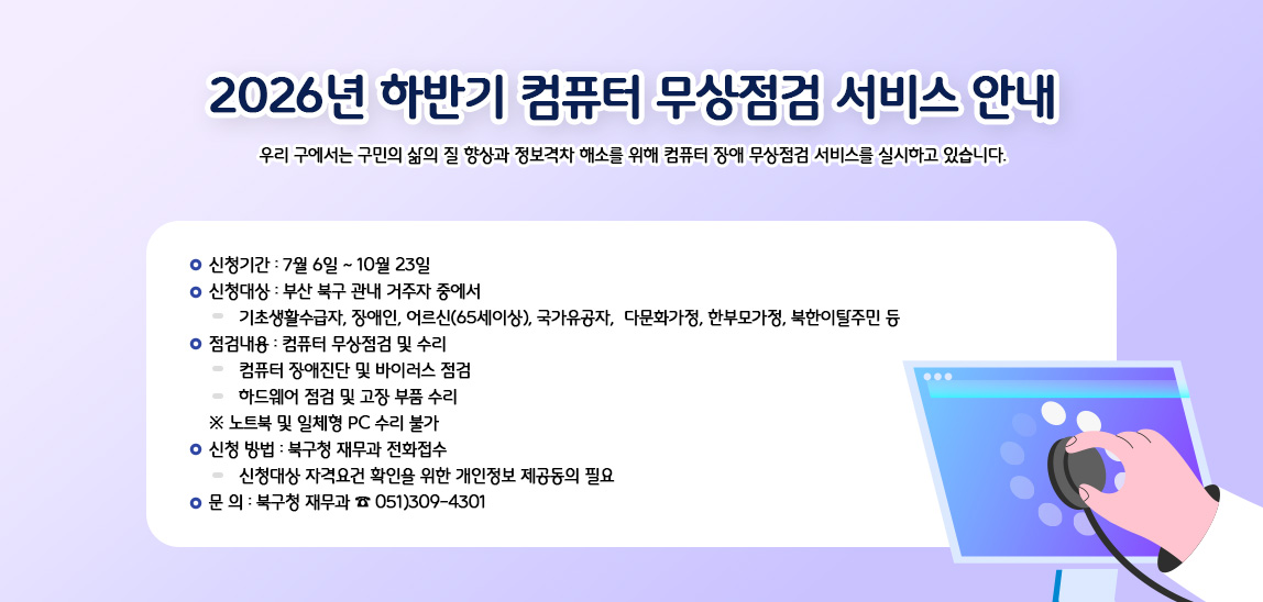 우리 구에서는 구민의 삶의 질 향상과 정보격차 해소를 위해 
컴퓨터 장애 무상점검 서비스를 실시하고 있습니다. 

❍ 신청기간 : 7월 6일 ~ 10월 23일 

❍ 신청대상 : 부산 북구 관내 거주자 중에서 
▶ 기초생활수급자, 장애인, 어르신(65세이상), 국가유공자, 
다문화가정, 한부모가정, 북한이탈주민 등 

❍ 점검내용 : 컴퓨터 무상점검 및 수리 
▶ 컴퓨터 장애진단 및 바이러스 점검 
▶ 하드웨어 점검 및 고장 부품 수리 
※ 노트북 및 일체형 PC 수리 불가 

❍ 신청 방법 : 북구청 재무과 전화접수 
▶ 신청대상 자격요건 확인을 위한 개인정보 제공동의 필요 

❍ 문 의 : 북구청 재무과 ☎ 051)309-4301