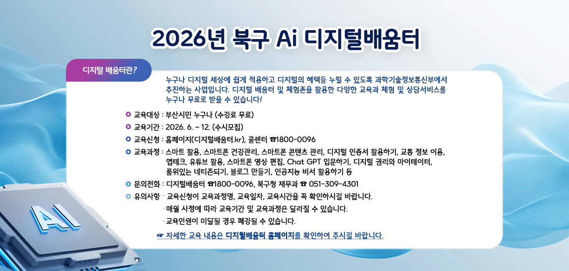 ◆ 디지털배움터란? 
누구나 디지털 세상에 쉽게 적용하고 디지털의 혜택들 누릴 수 있도록 과학기술정보통신부에서 추진하는 사업입니다. 디지털 배움터 및 체험존을 활용한 다양한 교육과 체험 및 상담서비스를 누구나 무료로 받을 수 있습니다. 

◆ 교육대상: 부산시민 누구나 (수강료 무료) 

◆ 교육기간: 2026. 6. - 12. (수시모집) 

◆ 교육신청: 홈페이지(디지털배움터.kr), 콜센터☎1800–0096 

◆ 교육과정: 스마트폰 활용, 스마트폰 건강관리, 스마트폰 콘텐츠 관리, 디지털 인증서 활용하기, 교통 정보 이용, 앱테크, 유튜브 활용, 스마트폰 영상 편집, Chat GPT 입문하기, 디지털 권리와 마이테이터, 품위있는 네티즌되기, 블로그 만들기, 인공지능 비서 활용하기 등 
※ 자세한 교육 내용은 디지털배움터 홈페이지를 확인하여 주시길 바랍니다. 

◆ 문의전화: 디지털배움터 ☎1800–0096, 북구청 재무과 ☎ 051-309-4301 

◆ 유의사항 
- 교육신청이 교육과정명, 교육일자, 교육시간을 꼭 확인하시길 바랍니다. 
- 매월 사정에 따라 교육기간 및 교육과정은 달라질 수 있습니다. 
- 교육인원이 미달될 경우 폐강될 수 있습니다.