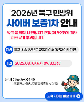 2026년 북구 민방위 사이버 보충1차 안내
※교육 불참 시 민방위기본법 제 39조에 따라 과태료가 부과됩니다.
대상: 북구 소속, 26년도 교육 미이수 3년차 이상 대원
기간: 2026. 08. 10.(월) ~09. 30.(수)
문의: 1566-8448 (평일 9시~18시, 주말 및 공휴일 Ai 상담)