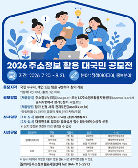 2026 주소정보 활용 대국민 공모전
기간 : 2026. 7. 20. ~ 8. 31.
분야 : 정책아이디어, 홍보분야
응모자격 : 국민 누구나, 개인 또는 팀을 구성하여 참가 가능 
공모방법 : [제출양식] 주소정보누리집 또는 LX주소정보활용지원센터 공지사항에서 참가신청서 다운로드, [제출방법] 참가 신청 서류 전자우편 (juso@lx.or.kr) *파일명(필수): [분야]_응모작 제목_[참가자명/팀명]
심사일정 [1차 심사] 분아별 서면심사 각 4편 선정(개별통보) [2차 심사]대국민투표 결과와 발표심사 점수 합산하여 수상작 선정
※상기 일정은 여건에 따라 변경될 수 있음