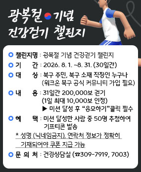 ❍ 챌린지 명 : 광복절 기념 건강걷기 챌린지
  ❍ 기     간 : 2026. 8. 1. ~ 8. 31. ▸ 30일간
  ❍ 대     상 : 북구 주민 또는 북구 소재 직장인 누구나
                (워크온 북구 공식 커뮤니티 가입 필요)
                   ▶ 가입방법‘워크온 가입 안내문’참조
  ❍ 내     용 : ① 31일간 200,000보 걷기(1일 최대 10,000보 인정)
                ▶ 미션 달성 후 “응모하기” 클릭 필수 
  ❍ 혜     택 : 미션 달성한 사람 중 50명 추첨하여 기프티콘 발송
     * 성명(닉제임금지), 연락처 정보가 정확히 기재되어야 쿠폰 지급 가능
  ❍ 문 의 처 : 건강상담실(☎309-7919, 7003)