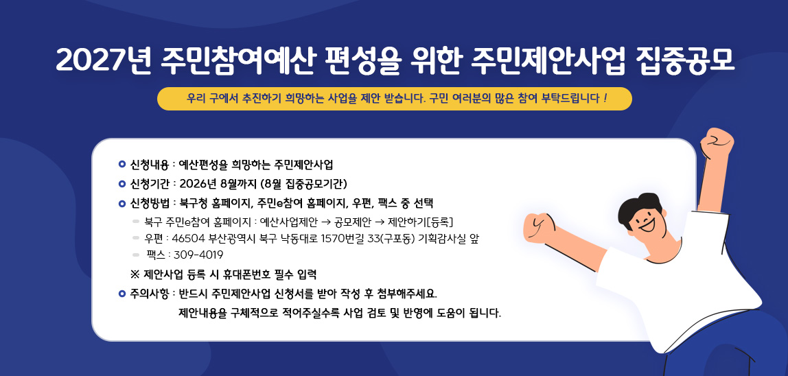 신청내용 : 예산편성을 희망하는 주민제안사업
신청기간 : 2026년 8월까지 (8월 집중공모기간)
신청방법 : 북구청 홈페이지, 주민e참여 홈페이지, 우편, 팩스 중 선택
-북구 주민e참여 홈페이지 : 예산사업제안-공모제안-제안하기
-우편 : 46504 부산광역시 북구 낙동대로 1570번길 33(구포동) 기획감사실 앞
-팩스 : 309-4019
※제안사업 등록 시 휴대폰번호 필수 입력
주의사항 : 반드시 주민제안사업 신청서를 받아 작성 후 첨부해주세요.
제안내용을 구체적으로 적어주실수록 사업 검토 및 반영에 도움이 됩니다.
